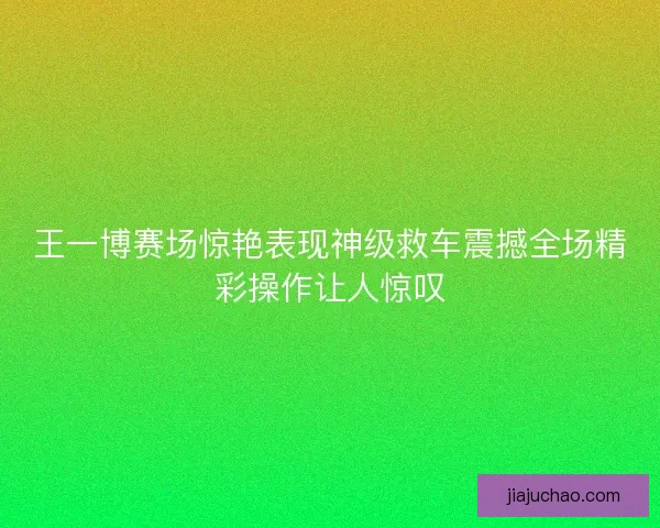 王一博赛场惊艳表现神级救车震撼全场精彩操作让人惊叹