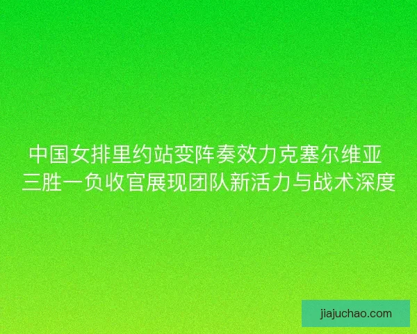 中国女排里约站变阵奏效力克塞尔维亚 三胜一负收官展现团队新活力与战术深度