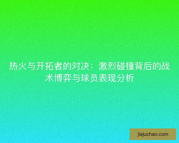 热火与开拓者的对决：激烈碰撞背后的战术博弈与球员表现分析