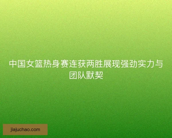 中国女篮热身赛连获两胜展现强劲实力与团队默契