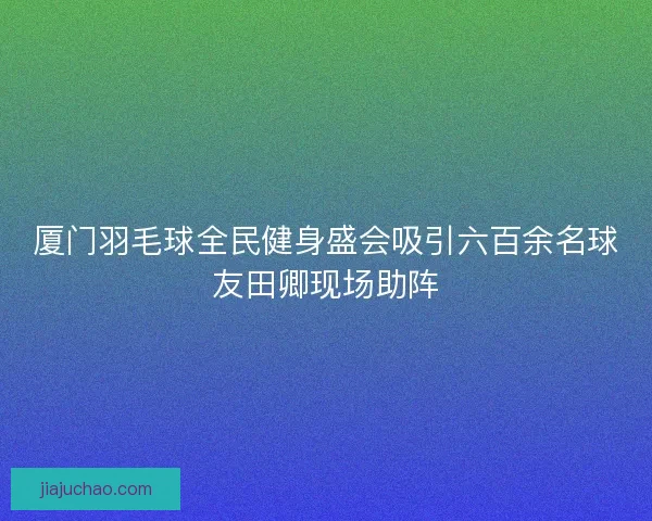 厦门羽毛球全民健身盛会吸引六百余名球友田卿现场助阵