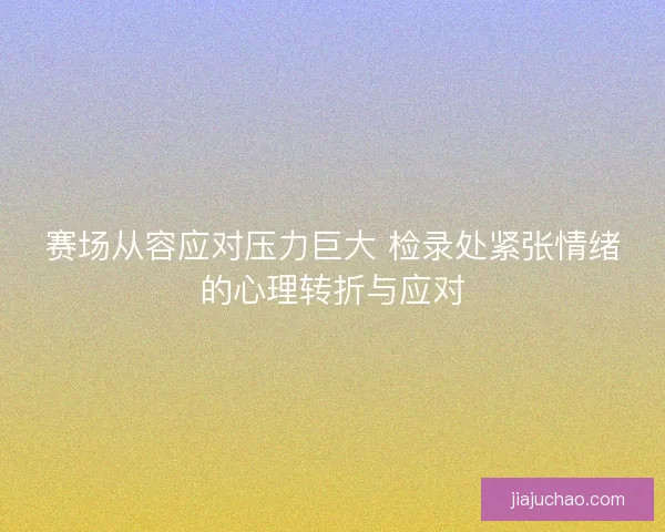 赛场从容应对压力巨大 检录处紧张情绪的心理转折与应对 赛场从容应对压力巨大 检录处紧张情绪的心理转折与应对