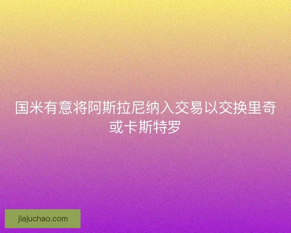 国米有意将阿斯拉尼纳入交易以交换里奇或卡斯特罗