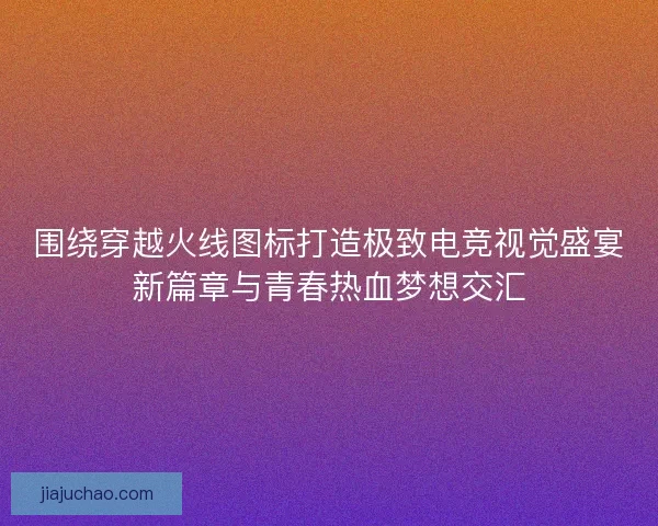 围绕穿越火线图标打造极致电竞视觉盛宴新篇章与青春热血梦想交汇
