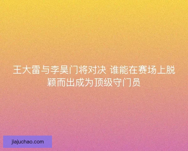 王大雷与李昊门将对决 谁能在赛场上脱颖而出成为顶级守门员