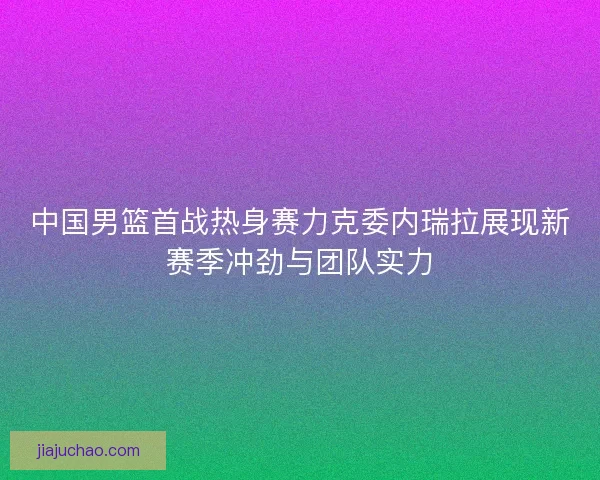 中国男篮首战热身赛力克委内瑞拉展现新赛季冲劲与团队实力