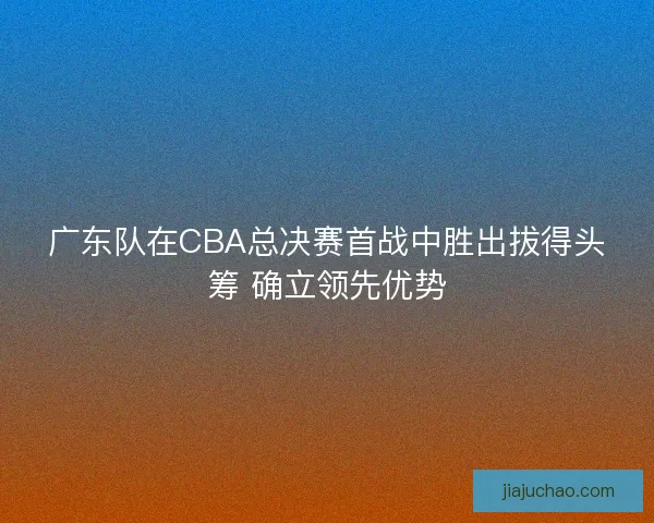 广东队在CBA总决赛首战中胜出拔得头筹 确立领先优势 广东队在CBA总决赛首战中胜出拔得头筹 确立领先优势