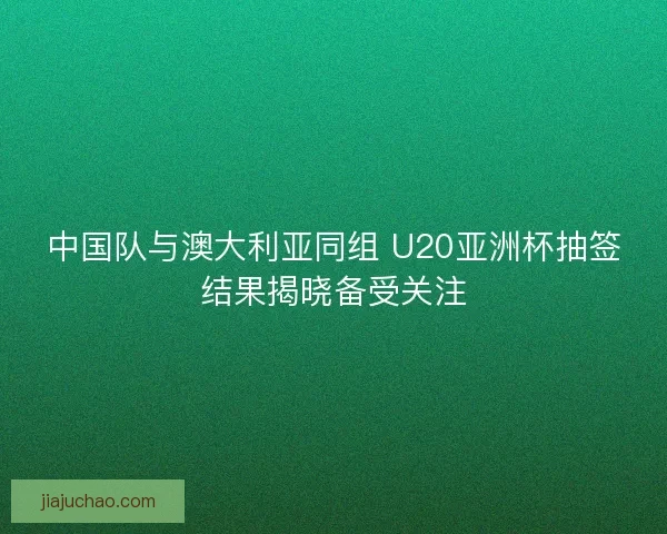 中国队与澳大利亚同组 U20亚洲杯抽签结果揭晓备受关注