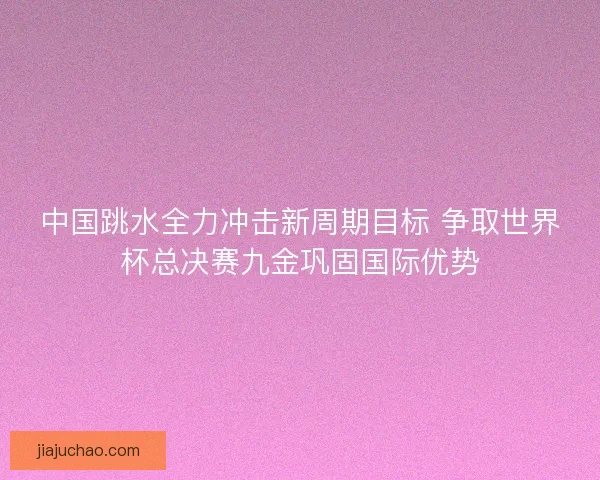 中国跳水全力冲击新周期目标 争取世界杯总决赛九金巩固国际优势