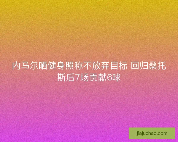 内马尔晒健身照称不放弃目标 回归桑托斯后7场贡献6球