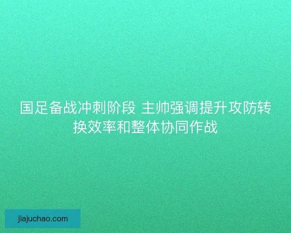 国足备战冲刺阶段 主帅强调提升攻防转换效率和整体协同作战